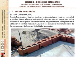 SENCICO – DISEÑO DE INTERIORES
SISTEMAS ESTRUCTURALES: ALBAÑILERÍA CONFINADA Y

Asignatura: Materiales y Procesos Constructivos I
Arq. Mg. Ms. Manuel Germán Lizarzaburu Aguinaga

ARMADA, SUS COMPONENTES Y PROCESOS CONSTRUCTIVOS

II.- ALBAÑILERIA ARMADA.-

SISTEMA CONSTRUCTIVO
Principalmente estos refuerzos consisten en tensores (como refuerzos verticales)
y estribos (como refuerzos horizontales), refuerzos que van empotrados en los
cimientos o en los pilares de la construcción, respectivamente. Suele preferirse la
utilización de ladrillos mecanizados, cuyo diseño estructural facilita la inserción de
los tensores para darle mayor flexibilidad a la estructura

 