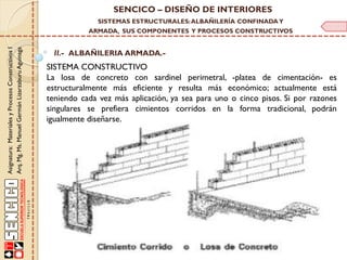 SENCICO – DISEÑO DE INTERIORES
SISTEMAS ESTRUCTURALES: ALBAÑILERÍA CONFINADA Y

Asignatura: Materiales y Procesos Constructivos I
Arq. Mg. Ms. Manuel Germán Lizarzaburu Aguinaga

ARMADA, SUS COMPONENTES Y PROCESOS CONSTRUCTIVOS

II.- ALBAÑILERIA ARMADA.-

SISTEMA CONSTRUCTIVO
La losa de concreto con sardinel perimetral, -platea de cimentación- es
estructuralmente más eficiente y resulta más económico; actualmente está
teniendo cada vez más aplicación, ya sea para uno o cinco pisos. Si por razones
singulares se prefiera cimientos corridos en la forma tradicional, podrán
igualmente diseñarse.

 