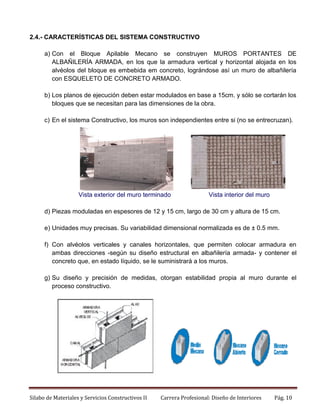 2.4.- CARACTERÍSTICAS DEL SISTEMA CONSTRUCTIVO
a) Con el Bloque Apilable Mecano se construyen MUROS PORTANTES DE
ALBAÑILERÍA ARMADA, en los que la armadura vertical y horizontal alojada en los
alvéolos del bloque es embebida em concreto, lográndose así un muro de albañilería
con ESQUELETO DE CONCRETO ARMADO.
b) Los planos de ejecución deben estar modulados en base a 15cm. y sólo se cortarán los
bloques que se necesitan para las dimensiones de la obra.
c) En el sistema Constructivo, los muros son independientes entre si (no se entrecruzan).

Vista exterior del muro terminado

Vista interior del muro

d) Piezas moduladas en espesores de 12 y 15 cm, largo de 30 cm y altura de 15 cm.
e) Unidades muy precisas. Su variabilidad dimensional normalizada es de ± 0.5 mm.
f) Con alvéolos verticales y canales horizontales, que permiten colocar armadura en
ambas direcciones -según su diseño estructural en albañilería armada- y contener el
concreto que, en estado líquido, se le suministrará a los muros.
g) Su diseño y precisión de medidas, otorgan estabilidad propia al muro durante el
proceso constructivo.

Silabo de Materiales y Servicios Constructivos II

Carrera Profesional: Diseño de Interiores

Pág. 10

 
