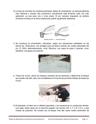 h) La losa de concreto con sardinel perimetral, platea de cimentación- es estructuralmente
más eficiente y resulta más económico; actualmente está teniendo cada vez más
aplicación, ya sea para uno o cinco pisos. Si por razones singulares se prefiera
cimientos corridos en la forma tradicional, podrán igualmente diseñarse.

i) Se construye la cimentación, colocando, según las ubicaciones señaladas en los
planos de: »Estructura: Los anclajes para armadura vertical, los cuales sobresalen 60
cm. O 120m. alternativamente. »Inst. Eléctrica: Las cajas de pase y tuberías. »Inst.
Sanitaria: Los pases y/o tuberías.

j) Trazar los muros, ubicar los bloques cerrados de los extremos y determinar el bloque
que quede más alto, para con él establecer el nivel de las primeras hiladas de todos los
muros.

k) El asentado, es labor de un albañil capacitado, y se requerirá de un cordel para alinear,
una regla -todas serán de un aluminio pesado- de sección 3/4" o 1" x 6" x 6 m. y dos
niveles de precisión. Se iniciará con el bloque más alto sobre medio centímetro de

Silabo de Materiales y Servicios Constructivos II

Carrera Profesional: Diseño de Interiores

Pág. 11

 