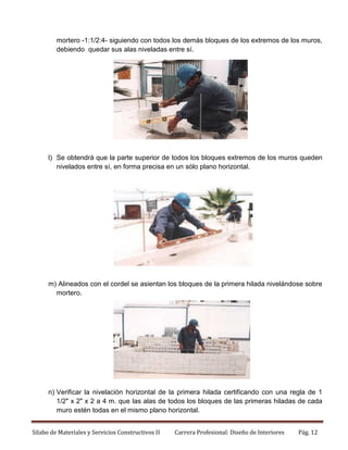 mortero -1:1/2:4- siguiendo con todos los demás bloques de los extremos de los muros,
debiendo quedar sus alas niveladas entre sí.

l) Se obtendrá que la parte superior de todos los bloques extremos de los muros queden
nivelados entre sí, en forma precisa en un sólo plano horizontal.

m) Alineados con el cordel se asientan los bloques de la primera hilada nivelándose sobre
mortero.

n) Verificar la nivelación horizontal de la primera hilada certificando con una regla de 1
1/2" x 2" x 2 a 4 m. que las alas de todos los bloques de las primeras hiladas de cada
muro estén todas en el mismo plano horizontal.
Silabo de Materiales y Servicios Constructivos II

Carrera Profesional: Diseño de Interiores

Pág. 12

 