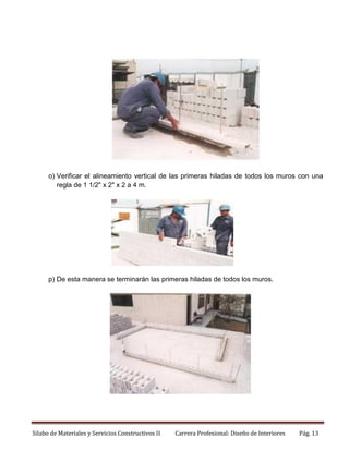 o) Verificar el alineamiento vertical de las primeras hiladas de todos los muros con una
regla de 1 1/2" x 2" x 2 a 4 m.

p) De esta manera se terminarán las primeras hiladas de todos los muros.

Silabo de Materiales y Servicios Constructivos II

Carrera Profesional: Diseño de Interiores

Pág. 13

 