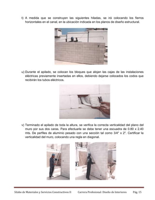 t) A medida que se construyen las siguientes hiladas, se irá colocando los fierros
horizontales en el canal, en la ubicación indicada en los planos de diseño estructural.

u) Durante el apilado, se colocan los bloques que alojan las cajas de las instalaciones
eléctricas previamente insertadas en ellos, debiendo dejarse colocados los codos que
recibirán los tubos eléctricos.

v) Terminado el apilado de toda la altura, se verifica la correcta verticalidad del plano del
muro por sus dos caras. Para efectuarla se debe tener una escuadra de 0.80 x 2.40
mts. De perfiles de aluminio pesado con una sección tal como 3/4" x 2". Certificar la
verticalidad del muro, colocando una regla en diagonal.

Silabo de Materiales y Servicios Constructivos II

Carrera Profesional: Diseño de Interiores

Pág. 15

 