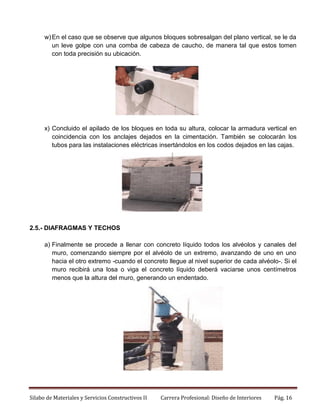 w) En el caso que se observe que algunos bloques sobresalgan del plano vertical, se le da
un leve golpe con una comba de cabeza de caucho, de manera tal que estos tomen
con toda precisión su ubicación.

x) Concluido el apilado de los bloques en toda su altura, colocar la armadura vertical en
coincidencia con los anclajes dejados en la cimentación. También se colocarán los
tubos para las instalaciones eléctricas insertándolos en los codos dejados en las cajas.

2.5.- DIAFRAGMAS Y TECHOS
a) Finalmente se procede a llenar con concreto líquido todos los alvéolos y canales del
muro, comenzando siempre por el alvéolo de un extremo, avanzando de uno en uno
hacia el otro extremo -cuando el concreto llegue al nivel superior de cada alvéolo-. Si el
muro recibirá una losa o viga el concreto líquido deberá vaciarse unos centímetros
menos que la altura del muro, generando un endentado.

Silabo de Materiales y Servicios Constructivos II

Carrera Profesional: Diseño de Interiores

Pág. 16

 