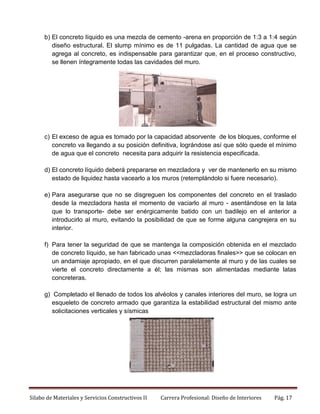b) El concreto líquido es una mezcla de cemento -arena en proporción de 1:3 a 1:4 según
diseño estructural. El slump mínimo es de 11 pulgadas. La cantidad de agua que se
agrega al concreto, es indispensable para garantizar que, en el proceso constructivo,
se llenen íntegramente todas las cavidades del muro.

c) El exceso de agua es tomado por la capacidad absorvente de los bloques, conforme el
concreto va llegando a su posición definitiva, lográndose así que sólo quede el mínimo
de agua que el concreto necesita para adquirir la resistencia especificada.
d) El concreto líquido deberá prepararse en mezcladora y ver de mantenerlo en su mismo
estado de liquidez hasta vacearlo a los muros (retemplándolo si fuere necesario).
e) Para asegurarse que no se disgreguen los componentes del concreto en el traslado
desde la mezcladora hasta el momento de vaciarlo al muro - asentándose en la lata
que lo transporte- debe ser enérgicamente batido con un badilejo en el anterior a
introducirlo al muro, evitando la posibilidad de que se forme alguna cangrejera en su
interior.
f) Para tener la seguridad de que se mantenga la composición obtenida en el mezclado
de concreto líquido, se han fabricado unas <<mezcladoras finales>> que se colocan en
un andamiaje apropiado, en el que discurren paralelamente al muro y de las cuales se
vierte el concreto directamente a él; las mismas son alimentadas mediante latas
concreteras.
g) Completado el llenado de todos los alvéolos y canales interiores del muro, se logra un
esqueleto de concreto armado que garantiza la estabilidad estructural del mismo ante
solicitaciones verticales y sísmicas

Silabo de Materiales y Servicios Constructivos II

Carrera Profesional: Diseño de Interiores

Pág. 17

 