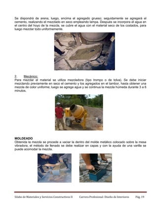 Se dispondrá de arena, luego, encima el agregado grueso; seguidamente se agregará el
cemento, realizando el mezclado en seco empleando lampa. Después se incorpora el agua en
el centro del hoyo de la mezcla, se cubre el agua con el material seco de los costados, para
luego mezclar todo uniformemente.

2.
Mecánico:
Para mezclar el material se utiliza mezcladora (tipo trompo o de tolva). Se debe iniciar
mezclando previamente en seco el cemento y los agregados en el tambor, hasta obtener una
mezcla de color uniforme; luego se agrega agua y se continua la mezcla húmeda durante 3 a 6
minutos.

MOLDEADO
Obtenida la mezcla se procede a vaciar la dentro del molde metálico colocado sobre la mesa
vibradora; el método de llenado se debe realizar en capas y con la ayuda de una varilla se
puede acomodar la mezcla.

Silabo de Materiales y Servicios Constructivos II

Carrera Profesional: Diseño de Interiores

Pág. 19

 
