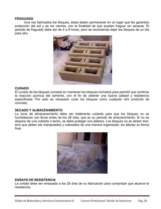 FRAGUADO
Una vez fabricados los bloques, éstos deben permanecer en un lugar que les garantice
protección del sol y de los vientos, con la finalidad de que puedan fraguar sin secarse. El
periodo de fraguado debe ser de 4 a 8 horas, pero se recomienda dejar los bloques de un día
para otro.

CURADO
El curado de los bloques consiste en mantener los bloques húmedos para permitir que continúe
la reacción química del cemento, con el fin de obtener una buena calidad y resistencia
especificada. Por esto es necesario curar los bloques como cualquier otro producto de
concreto.
SECADO Y ALMACENAMIENTO
La zona de almacenamiento debe ser totalmente cubierta para que los bloques no se
humedezcan con lluvia antes de los 28 días, que es su período de endurecimiento. Si no se
dispone de una cubierta o techo, se debe proteger con plástico. Los bloques no se deben tirar,
sino que deben ser manipulados y colocados de una manera organizada, sin afectar su forma
final.

ENSAYO DE RESISTENCIA
La unidad debe ser ensayada a los 28 días de su fabricación para comprobar que alcance la
resistencia.

Silabo de Materiales y Servicios Constructivos II

Carrera Profesional: Diseño de Interiores

Pág. 20

 