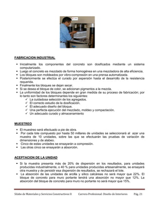 FABRICACION INDUSTRIAL
 Inicialmente los componentes del concreto son dosificados mediante un sistema
computarizado.
 Luego el concreto es mezclado de forma homogénea en una mezcladora de alta eficiencia.
 Los bloques son moldeados por vibro-compresión en una prensa automatizada.
 Posteriormente se efectúa el curado por aspersión hasta el desarrollo de la resistencia
requerida.
 Finalmente los bloques se dejan secar.
 Si se desea el bloque de color, se adicionan pigmentos a la mezcla.
 La uniformidad de los bloques depende en gran medida de su proceso de fabricación; por
lo tanto son factores determinantes los siguientes:
 La cuidadosa selección de los agregados.
 El correcto estudio de la dosificación.
 El adecuado diseño del bloque.
 Una perfecta ejecución del mezclado, moldeo y compactación.
 Un adecuado curado y almacenamiento
MUESTREO
 El muestreo será efectuado a pie de obra.
 Por cada lote compuesto por hasta 50 millares de unidades se seleccionará al azar una
muestra de 10 unidades, sobre las que se efectuarán las pruebas de variación de
dimensiones y de alabeo.
 Cinco de estas unidades se ensayarán a compresión.
 Las otras cinco se ensayarán a absorción.
ACEPTACION DE LA UNIDAD
 Si la muestra presenta más de 20% de dispersión en los resultados, para unidades
producidas industrialmente, o 40 % para unidades producidas artesanalmente, se ensayará
otra muestra y de persistir esa dispersión de resultados, se rechazará el lote.
 La absorción de las unidades de arcilla y sílico calcáreas no será mayor que 22%. El
bloque de concreto para muro portante tendrá una absorción no mayor que 12%. La
absorción del bloque de concreto para muro no portante no será mayor que 15%.

Silabo de Materiales y Servicios Constructivos II

Carrera Profesional: Diseño de Interiores

Pág. 21

 
