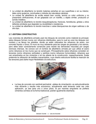  La unidad de albañilería no tendrá materias extrañas en sus superficies o en su interior,
tales como guijarros, conchuelas o nódulos de naturaleza calcárea.
 La unidad de albañilería de arcilla estará bien cocida, tendrá un color uniforme y no
presentará vitrificaciones. Al ser golpeada con un martillo, u objeto similar, producirá un
sonido metálico.
 La unidad de albañilería no tendrá resquebrajaduras, fracturas, hendiduras, grietas u otros
defectos similares que degraden su durabilidad o resistencia.
 La unidad de albañilería no tendrá manchas o vetas blanquecinas de origen salitroso o de
otro tipo.
2.7.-SISTEMA CONSTRUCTIVO
Las viviendas de albañilería armada usan los bloques de concreto como material es principal,
estos bloques forman muros con refuerzos distribuidos, para lo cual se unen los bloques con
mortero y se llenan los alvéolos, donde ya están colocados los refuerzos de acero, con
concreto líquido o Grout. El muro es muy resistente para las cargas de gravedad y los sismos,
pero debe estar correctamente construido para resistir las demandas inducidas por cargas
sísmicas intensas. Se conoce con el nombre de albañilería armada por que utiliza el acero
como refuerzos en los muros que se construyen. Principalmente estos refuerzos consisten en
tensores (como refuerzos verticales) y estribos (como refuerzos horizontales), refuerzos que
van empotrados en los cimientos o en los pilares de la construcción, respectivamente. Suele
preferirse la utilización de ladrillos mecanizados, cuyo diseño estructural facilita la inserción de
los tensores para darle mayor flexibilidad a la estructura.



La losa de concreto con sardinel perimetral, -platea de cimentación- es estructuralmente
más eficiente y resulta más económico; actualmente está teniendo cada vez más
aplicación, ya sea para uno o cinco pisos. Si por razones singulares se prefiera
cimientos corridos en la forma tradicional, podrán igualmente diseñarse.

Silabo de Materiales y Servicios Constructivos II

Carrera Profesional: Diseño de Interiores

Pág. 22

 