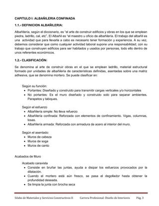 CAPITULO I: ALBAÑILERIA CONFINADA
1.1.- DEFINICION ALBAÑILERIA:
Albañilería, según el diccionario, es “el arte de construir edificios y obras en los que se emplean
piedra, ladrillo, cal, etc”. El Albañil es “el maestro u oficio de albañilería. El trabajo del albañil es
una actividad que para llevarla a cabo es necesario tener formación y experiencia. A su vez,
debemos considerar que como cualquier actividad laboral supone una responsabilidad; con su
trabajo que construyen edificios para ser habitados y usados por personas, todo ello dentro de
unos referentes económicos.
1.2.- CLASIFICACIÓN:
Se denomina al arte de construir obras en el que se emplean ladrillo, material estructural
formado por unidades de albañilería de características definidas, asentadas sobre una matriz
adhesiva, que se denomina mortero. Se puede clasificar en:

Según su función:
 Portantes: Diseñado y construido para transmitir cargas verticales y/o horizontales
 No portantes: Es el muro diseñado y construido solo para separar ambientes.
Parapetos y tabiques.
Según el esfuerzo
 Albañilería simple: No lleva refuerzo
 Albañilería confinada: Reforzada con elementos de confinamiento. Vigas, columnas,
losas.
 Albañilería armada: Reforzada con armadura de acero al interior del muro.
Según el asentado:
 Muros de cabeza
 Muros de soga
 Muros de canto

Acabados de Muro
Acabado caravista
 Consiste en bruñar las juntas, ayuda a disipar los esfuerzos provocados por la
dilatación.
 Cuando el mortero está aún fresco, se pasa el degollador hasta obtener la
profundidad deseada.
 Se limpia la junta con brocha seca

Silabo de Materiales y Servicios Constructivos II

Carrera Profesional: Diseño de Interiores

Pág. 3

 