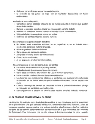  Se limpia los ladrillos con waype o esponja húmeda
 El acabado de las juntas se logra con el rejuntador deslizándolo sin hacer
ondulaciones.
Acabado de muro solaqueado
 Consiste en dar un acabado a la junta de los muros caravista de manera que queden
al ras de los ladrillos.
 Durante el asentado se deben limpiar las rebabas con plancha de batir
 Rellenar las juntas con mortero usando un badilejo donde sea necesario.
 Utilizando frotacho pequeño se enrasa las juntas.
 Se limpia los ladrillos utilizando esponja húmeda.
Recomendaciones para selección de ladrillo
 No deben tener materiales extraños en su superficie, o en su interior como
conchuelas, caliches o material orgánico.
 No tener grietas o defectos similares.
 Caras planas sin excesivos alabeos.
 Apropiada cocción y exento de vitrificaciones.
 Color y textura uniformes.
 Al ser golpeados producir sonido metálico.
Recomendación a la hora del asentado de los ladrillos
 Los muros deben construirse a plomo y en línea.
 Todas las juntas deben quedar llenas de mortero.
 No se debe asentar una altura mayor de 1.20 m de muro por jornada.
 Los encuentros con las columnas deben ser endentados.
 Las tuberías para instalaciones eléctricas y sanitarias o de cualquier otra naturaleza
se alojarán en los muros siempre que su diámetro no exceda 1/5 del espesor del
muro.
 Cuando sea mayor se dejaran las cavidades durante el proceso constructivo y luego
se rellenarán las cavidades con mortero rico.
 En cualquier caso el paso de las tuberías debe hacerse en forma vertical u horizontal

1.3 EL PROCESO CONSTRUCTIVO Y EL OFICIO
La ejecución de cualquier obra, desde la más sencilla a la más complicada supone un proceso
en el que interviene una gran cantidad de recursos, tanto materiales como humanos. Antes de
comenzar una obra hay que realizar una serie de estudios, planificaciones, diseños y cálculos
por parte de los técnicos competentes que se materializan en lo que conocemos por “Proyecto
de Redacción”. Este documento nos permite obtener la licencia municipal de obra; requisito

Silabo de Materiales y Servicios Constructivos II

Carrera Profesional: Diseño de Interiores

Pág. 4

 