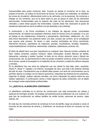 imprescindible para poder comenzar ésta. Cuando se decide el comienzo de la obra, se
prepara el terreno, se realiza el movimiento de tierras, se acopian los materiales, se señalizan
las zonas de circulación, diferenciando entre la de vehículos y la de personas. Se comienza a
trabajar en los cimientos, que es la base sobre la que se apoya el resto de los elementos
estructurales, fundamentales para la sujeción del resto de los elementos. Hay estructuras
verticales y sobre éstas apoyan las horizontales. Cuando éstas han alcanzado el grado de
resistencia adecuado se cierra el edificio con las fachadas y las cubiertas.
A continuación y de forma simultánea a los trabajos de algunas zonas, comentadas
anteriormente, se realizan los acabados interiores, tanto en techos como en paredes. A su vez
se trabaja en las instalaciones: fontanería y saneamiento, electricidad, calefacción, etc. Con
esta breve descripción nos podemos hacer una idea, aunque sea somera, de la complejidad
que supone este proceso. Se llevan a cabo muchas actividades de forma coordinada.
Intervienen técnicos, operadores de máquinas, gruistas, encofradores, ferrallas, forjadores,
impermeabilizadores, fontaneros, electricistas, soladores, calefactores, pintores, etc.
El oficio de albañil tiene una gran importancia en cualquier obra. Ejecuta muchas unidades de
obra: realiza cimientos, prepara morteros, aplica enfoscados, levanta fábricas de ladrillo,
tabiquerías, cubiertas y realiza “ayudas” al resto de los oficios, abriendo rozas y fijando las
conducciones, etc. Su permanencia en obra se puede considerar continua; entra en el arranque
de la misma, ayuda al encargado en el replanteo de los cimientos y realiza los últimos retoques
y remates.
En la albañilería hay una serie de categorías que van desde la más baja: peón, ayudante,
oficial 2ª, oficial 1ª, capataz y la máxima, encargado de obra, que está a las órdenes directas
del jefe de obra. Consideramos que el albañil debe poseer una serie de conocimientos que le
permitan ejercer su trabajo con la máxima autonomía, interpretar las órdenes de los superiores,
organizar el trabajo, realizar cálculos sencillos, así como interpretar los planos sobre los que
realizar replanteos. A continuación vamos a tratar algunos de estos contenidos, con el objeto
de conseguir estas capacidades profesionales.
1.4. ¿QUÉ ES AL ALBAÑILERÍA CONFINADA?
La albañilería confinada es la técnica de construcción que está enmarcada por pilares y
cadenas de hormigón armado. Se emplea normalmente para la edificación de una vivienda. En
este tipo de construcción se utilizan ladrillos de arcilla cocida, columnas de amarre, vigas
soleras, etc.
En este tipo de viviendas primero se construye el muro de ladrillo, luego se procede a vaciar el
concreto de las columnas de amarre y, finalmente, se construye el techo en conjunto con las
vigas.

Silabo de Materiales y Servicios Constructivos II

Carrera Profesional: Diseño de Interiores

Pág. 5

 