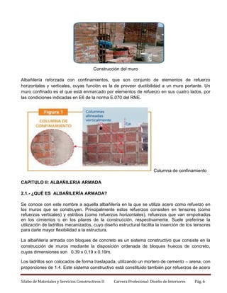 Construcción del muro
Albañilería reforzada con confinamientos, que son conjunto de elementos de refuerzo
horizontales y verticales, cuyas función es la de proveer ductibilidad a un muro portante. Un
muro confinado es el que está enmarcado por elementos de refuerzo en sus cuatro lados, por
las condiciones indicadas en E6 de la norma E.070 del RNE.

Columna de confinamiento
CAPITULO II: ALBAÑILERIA ARMADA
2.1.- ¿QUÉ ES ALBAÑILERÍA ARMADA?
Se conoce con este nombre a aquella albañilería en la que se utiliza acero como refuerzo en
los muros que se construyen. Principalmente estos refuerzos consisten en tensores (como
refuerzos verticales) y estribos (como refuerzos horizontales), refuerzos que van empotrados
en los cimientos o en los pilares de la construcción, respectivamente. Suele preferirse la
utilización de ladrillos mecanizados, cuyo diseño estructural facilita la inserción de los tensores
para darle mayor flexibilidad a la estructura.
La albañilería armada con bloques de concreto es un sistema constructivo que consiste en la
construcción de muros mediante la disposición ordenada de bloques huecos de concreto,
cuyas dimensiones son 0.39 x 0.19 x 0.19m.
Los ladrillos son colocados de forma traslapada, utilizando un mortero de cemento – arena, con
proporciones de 1:4. Este sistema constructivo está constituido también por refuerzos de acero
Silabo de Materiales y Servicios Constructivos II

Carrera Profesional: Diseño de Interiores

Pág. 6

 