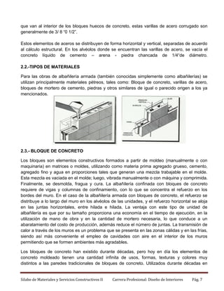 que van al interior de los bloques huecos de concreto, estas varillas de acero corrugado son
generalmente de 3/ 8 “0 1/2”.
Estos elementos de aceros se distribuyen de forma horizontal y vertical, separadas de acuerdo
al cálculo estructural. En los alvéolos donde se encuentran las varillas de acero, se vacía el
concreto líquido de cemento – arena - piedra chancada de 1/4“de diámetro.
2.2.-TIPOS DE MATERIALES
Para las obras de albañilería armada (también conocidas simplemente como albañilerías) se
utilizan principalmente materiales pétreos, tales como: Bloque de concreto, varillas de acero,
bloques de mortero de cemento, piedras y otros similares de igual o parecido origen a los ya
mencionados.

2.3.- BLOQUE DE CONCRETO
Los bloques son elementos constructivos formados a partir de moldeo (manualmente o con
maquinaria) en matrices o moldes, utilizando como materia prima agregado grueso, cemento,
agregado fino y agua en proporciones tales que generan una mezcla trabajable en el molde.
Esta mezcla es vaciada en el molde; luego, vibrada manualmente o con máquina y comprimida.
Finalmente, se desmolda, fragua y cura. La albañilería confinada con bloques de concreto
requiere de vigas y columnas de confinamiento, con lo que se concentra el refuerzo en los
bordes del muro. En el caso de la albañilería armada con bloques de concreto, el refuerzo se
distribuye a lo largo del muro en los alvéolos de las unidades, y el refuerzo horizontal se aloja
en las juntas horizontales, entre hilada e hilada. La ventaja con este tipo de unidad de
albañilería es que por su tamaño proporciona una economía en el tiempo de ejecución, en la
utilización de mano de obra y en la cantidad de mortero necesaria, lo que conduce a un
abaratamiento del costo de producción, además reduce el número de juntas. La transmisión de
calor a través de los muros es un problema que se presenta en las zonas cálidas y en las frías,
siendo así más conveniente el empleo de cavidades con aire en el interior de los muros
permitiendo que se formen ambientes más agradables.
Los bloques de concreto han existido durante décadas, pero hoy en día los elementos de
concreto moldeado tienen una cantidad infinita de usos, formas, texturas y colores muy
distintos a las paredes tradicionales de bloques de concreto. Utilizados durante décadas en

Silabo de Materiales y Servicios Constructivos II

Carrera Profesional: Diseño de Interiores

Pág. 7

 