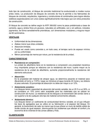 todo tipo de construcción, el bloque de concreto tradicional ha evolucionado a niveles nunca
antes vistos. La producción de bloques de concreto de hoy le permite a los fabricantes de
bloques de concreto, arquitectos, ingenieros y constructores el combinarlos para lograr efectos
estéticos espectaculares con unos costos significativamente más bajos que con otros productos
de construcción.
El bloque de concreto se define según la NTP 399.602 como la pieza prefabricada a base de
cemento, agua y áridos finos y/o gruesos, naturales y/o artificiales, con o sin aditivos, incluidos
pigmentos, de forma sensiblemente prismáticas, con dimensiones modulares y ninguna mayor
de 60 centímetros.
VENTAJAS






Uniformidad de las dimensiones.
Alabeo menor que otras unidades.
Absorción limitada.
Puede ser usado como caravista o, en todo caso, el tarrajeo sería de espesor mínimo
por su uniformidad.
Menor porcentaje de merma por rotura, por la resistencia de la unidad.

CARACTERISTICAS


Resistencia en compresión:
La unidad de albañilería tiene en la resistencia a compresión una propiedad mecánica
muy importante porque se relaciona con la resistencia del muro; cuanto mayor es la
resistencia de la unidad de albañilería, aumenta proporcionalmente la resistencia del
elemento estructural.



Absorción:
Es la propiedad del material de atrapar agua, se determina pesando el material seco
(llevándolo al horno a 110ºC), luego se introduce al agua durante 24 horas y se obtiene
el peso saturado. El porcentaje de absorción no debe ser mayor a un 12%.



Aislamiento acústico:
Los bloques tienen capacidad de absorción del sonido variable, de un 25 % a un 50%, si
se considera un 15% como valor aceptable para los materiales que se utilizan en
construcción de muros. La resistencia de los bloques a la transmisión del sonido viene a
ser superior a la de cualquier otro tipo de material comúnmente utilizado.



Aislamiento térmico:
Los bloques tienen un coeficiente de conductividad térmico variable, en el que influyen
los tipos de agregados que se utilice en su fabricación y el espesor del bloque. En
general, la transmisión de calor es menor que la que ofrece un muro de ladrillo sólido de
arcilla cocida de igual espesor, disminuyendo los problemas que afectan el confort y la
economía de la vivienda en las zonas cálidas y frías.

CLASIFICACIÓN
Silabo de Materiales y Servicios Constructivos II

Carrera Profesional: Diseño de Interiores

Pág. 8

 