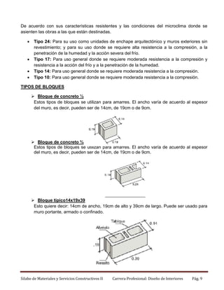 De acuerdo con sus características resistentes y las condiciones del microclima donde se
asienten las obras a las que están destinadas.






Tipo 24: Para su uso como unidades de enchape arquitectónico y muros exteriores sin
revestimiento; y para su uso donde se requiere alta resistencia a la compresión, a la
penetración de la humedad y la acción severa del frío.
Tipo 17: Para uso general donde se requiere moderada resistencia a la compresión y
resistencia a la acción del frío y a la penetración de la humedad.
Tipo 14: Para uso general donde se requiere moderada resistencia a la compresión.
Tipo 10: Para uso general donde se requiere moderada resistencia a la compresión.

TIPOS DE BLOQUES
 Bloque de concreto ½
Estos tipos de bloques se utilizan para amarres. El ancho varía de acuerdo al espesor
del muro, es decir, pueden ser de 14cm, de 19cm o de 9cm.

 Bloque de concreto ¾
Estos tipos de bloques se utilizan para amarres. El ancho varía de acuerdo al espesor
del muro, es decir, pueden ser de 14cm, de 19cm o de 9cm.

 Bloque típico14x19x39
Esto quiere decir: 14cm de ancho, 19cm de alto y 39cm de largo. Puede ser usado para
muro portante, armado o confinado.

Silabo de Materiales y Servicios Constructivos II

Carrera Profesional: Diseño de Interiores

Pág. 9

 