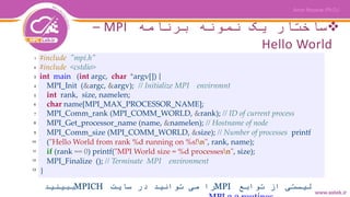 ‫برنامه‬ ‫نمونه‬ ‫یک‬ ‫ساختار‬MPI–
Hello World
#include "mpi.h"
#include <cstdio>
int main (int argc, char *argv[]) {
MPI_Init (&argc, &argv); // Initialize MPI envirnmnt
int rank, size, namelen;
char name[MPI_MAX_PROCESSOR_NAME];
MPI_Comm_rank (MPI_COMM_WORLD, &rank); // ID of current process
MPI_Get_processor_name (name, &namelen); // Hostname of node
MPI_Comm_size (MPI_COMM_WORLD, &size); // Number of processes printf
("Hello World from rank %d running on %s!n", rank, name);
if (rank == 0) printf("MPI World size = %d processesn", size);
MPI_Finalize (); // Terminate MPI environment
}
‫توابع‬ ‫از‬ ‫لیستی‬MPI‫سایت‬ ‫در‬ ‫توانید‬ ‫می‬ ‫را‬MPICH‫ببینید‬
1
2
3
4
5
6
7
8
9
10
11
12
13
 