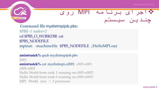 ‫برنامه‬ ‫اجرای‬MPI‫روی‬
‫سیستم‬ ‫چندین‬
#PBS -l nodes=2
cd $PBS_O_WORKDIR cat
$PBS_NODEFILE
mpirun -machinefile $PBS_NODEFILE ./HelloMPI.out
amin@astek% qsub mydistmpijob.pbs
2001
amin@astek% cat mydistmpi.o2001 c005-n001
c005-n002
Hello World from rank 1 running on c005-n002!
Hello World from rank 0 running on c005-n001!
MPI World size = 2 processes
Command file mydistmpijob.pbs:
 