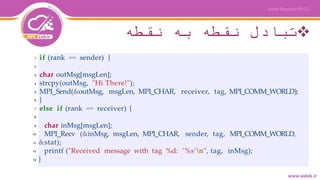 ‫نقطه‬ ‫به‬ ‫نقطه‬ ‫تبادل‬
if (rank == sender) {
char outMsg[msgLen];
strcpy(outMsg, "Hi There!");
MPI_Send(&outMsg, msgLen, MPI_CHAR, receiver, tag, MPI_COMM_WORLD);
}
else if (rank == receiver) {
char inMsg[msgLen];
MPI_Recv (&inMsg, msgLen, MPI_CHAR, sender, tag, MPI_COMM_WORLD,
&stat);
printf ("Received message with tag %d: ’%s’n", tag, inMsg);
}
1
2
3
4
5
6
7
8
9
10
11
12
13
 