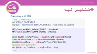 ‫لبه‬ ‫تشخیص‬
Clustering with MPI
#PBS -l nodes=4:flat
cd $PBS_O_WORKDIR
mpirun -machinefile $PBS_NODEFILE ./stencil my-image.png
MPI_Comm_rank(MPI_COMM_WORLD, &myRank);
MPI_Comm_size(MPI_COMM_WORLD, &nRanks);
const double rowsPerProcess = double(height-2)/double(nRanks);
const int myFirstRow = 1 + int(rowsPerProcess*myRank);
const int myLastRow = 1 + int(rowsPerProcess*(myRank+1));
#pragma omp parallel for
for (int i = myFirstRow; i < myLastRow; i++)
...
1
2
3
4
5
6
7
8
9
 