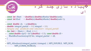 ‫گره‬ ‫چند‬ ‫سازی‬ ‫پیاده‬
‫ای‬
const int iStart = double(n)/double(nRanks)*double(rank);
const int iEnd = double(n)/double(nRanks)*double(rank+1);
const double dx = a/(double)n;
double integral_partial = 0.0, integral = 0.0;
#pragma omp parallel for simd reduction(+: integral_partial)
for (int i = iStart; i < iEnd; i++) {
const double xip12 = dx*((double)i + 0.5); const double dI =
BlackBoxFunction(xip12)*dx; integral_partial += dI;
}
MPI_Allreduce(&integral_partial, &integral, 1, MPI_DOUBLE, MPI_SUM,
MPI_COMM_WORLD);
1
2
3
4
5
6
7
8
9
10
11
12
13
 