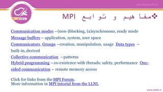 ‫توابع‬ ‫و‬ ‫مفاهیم‬MPI
Communication modes –(non-)blocking, (a)synchronous, ready mode
Message buffers – application, system, user space
Communicators, Groups –creation, manipulation, usage Data types –
built-in, derived
Collective communication –patterns
Hybrid programming –co-existence with threads: safety, performance One-
sided communication – remote memory access
Click for links from the MPI Forum.
More information in MPI tutorial from the LLNL
 