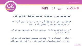 ‫از‬ ‫ای‬ ‫خالصه‬MPI
•‫شده‬ ‫توزیع‬ ‫حافظه‬ ‫نویسی‬ ‫برنامه‬ ‫برای‬ ‫چارچوبی‬
•‫ها‬ ‫گره‬ ‫بین‬ ‫پیام‬ ‫تبادل‬ ‫پیچیدگی‬ ‫از‬ ‫زیادی‬ ‫بخش‬
‫است‬ ‫شده‬ ‫مخفی‬ ‫نویسان‬ ‫برنامه‬ ‫از‬
•‫توان‬ ‫می‬ ‫تجمعی‬ ‫تبادل‬ ‫نویسی‬ ‫برنامه‬ ‫مدلهای‬ ‫از‬
‫کرد‬ ‫استفاده‬
•‫برای‬ ‫محاسباتی‬ ‫سیستم‬ ‫چندین‬ ‫از‬ ‫استفاده‬ ‫امکان‬
‫کند‬ ‫می‬ ‫فراهم‬ ‫را‬ ‫شده‬ ‫توزیع‬ ‫الگوریتمهای‬ ‫اجرای‬
 