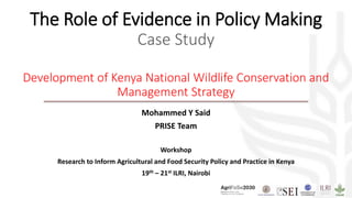 The Role of Evidence in Policy Making
Case Study
Development of Kenya National Wildlife Conservation and
Management Strategy
Mohammed Y Said
PRISE Team
Workshop
Research to Inform Agricultural and Food Security Policy and Practice in Kenya
19th – 21st ILRI, Nairobi
 