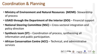 14
Coordination & Planning
• Ministry of Environment and Natural Resources (MENR)- Stewardship
of process
• USAID through the Department of the Interior (DOI) – Financial support
• National Steering Committee (NSC) – Cross-sectoral integration and
policy direction
• Synthesis team (ST) – Coordination of process, synthesizing all
information and public participation.
• African Conservation Centre (ACC) – Technical, and administrative
services
 