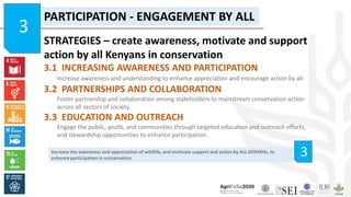 Increase the awareness and appreciation of wildlife, and motivate support and action by ALL KENYANs, to
enhance participation in conservation
3
PARTICIPATION - ENGAGEMENT BY ALL
STRATEGIES – create awareness, motivate and support
action by all Kenyans in conservation
3.1 INCREASING AWARENESS AND PARTICIPATION
Increase awareness and understanding to enhance appreciation and encourage action by all.
3.2 PARTNERSHIPS AND COLLABORATION
Foster partnership and collaboration among stakeholders to mainstream conservation action
across all sectors of society.
3.3 EDUCATION AND OUTREACH
Engage the public, youth, and communities through targeted education and outreach efforts,
and stewardship opportunities to enhance participation.
3
 