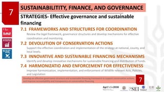 Develop an effective governance structure and sustainable financing framework to support conservation actions,
and improve accountability and transparency on conservation financing
7
SUSTAINABILITITY, FINANCE, AND GOVERNANCE
STRATEGIES- Effective governance and sustainable
financing
7.1 FRAMEWORKS AND STRUCTURES FOR COORDINATION
Review the legal framework, governance structures and develop mechanisms for effective
coordination and monitoring.
7.2 DEVOLUTION OF CONSERVATION ACTIONS
Support the effective coordination and implementation of the strategy at national, county, and
local levels.
7.3 INNOVATIVE AND SUSTAINABLE FINANCING MECHANISMS
Identify and develop innovative mechanisms for sustainable financing and distribution of funds.
7.4 HARMONIZATIO AND ENFORCEMENT FOR EFFECTIVENESS
Improve harmonization, implementation, and enforcement of Wildlife relevant Acts, Policies,
and Legislation
7
 