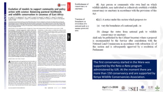 The first conservancy started in the Mara was
supported by the Reto-o-Reto program
administered by ILRI. At the moment there are
more than 150 conservancy and are supported by
Kenya Wildlife Conservancies Association.
 