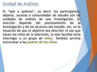 El “qué o quiénes”, es decir, los participantes,
objetos, sucesos o comunidades de estudio son las
unidades de análisis de una investigación. Su
elección depende del planteamiento de la
investigación y de los alcances del estudio. Así, en la
situación de que el objetivo sea describir el uso que
hacen los niños de la televisión, lo más factible sería
interrogar a un grupo de niños. También serviría
entrevistar a los padres de los niños.
 