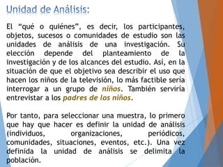 El “qué o quiénes”, es decir, los participantes,
objetos, sucesos o comunidades de estudio son las
unidades de análisis de una investigación. Su
elección depende del planteamiento de la
investigación y de los alcances del estudio. Así, en la
situación de que el objetivo sea describir el uso que
hacen los niños de la televisión, lo más factible sería
interrogar a un grupo de niños. También serviría
entrevistar a los padres de los niños.
Por tanto, para seleccionar una muestra, lo primero
que hay que hacer es definir la unidad de análisis
(individuos, organizaciones, periódicos,
comunidades, situaciones, eventos, etc.). Una vez
definida la unidad de análisis se delimita la
población.
 
