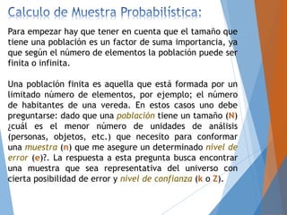 Para empezar hay que tener en cuenta que el tamaño que
tiene una población es un factor de suma importancia, ya
que según el número de elementos la población puede ser
finita o infinita.
Una población finita es aquella que está formada por un
limitado número de elementos, por ejemplo; el número
de habitantes de una vereda. En estos casos uno debe
preguntarse: dado que una población tiene un tamaño (N)
¿cuál es el menor número de unidades de análisis
(personas, objetos, etc.) que necesito para conformar
una muestra (n) que me asegure un determinado nivel de
error (e)?. La respuesta a esta pregunta busca encontrar
una muestra que sea representativa del universo con
cierta posibilidad de error y nivel de confianza (k o Z).
 