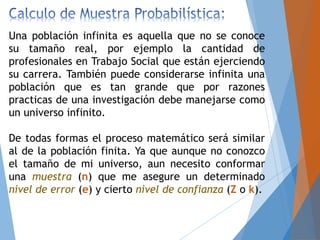 Una población infinita es aquella que no se conoce
su tamaño real, por ejemplo la cantidad de
profesionales en Trabajo Social que están ejerciendo
su carrera. También puede considerarse infinita una
población que es tan grande que por razones
practicas de una investigación debe manejarse como
un universo infinito.
De todas formas el proceso matemático será similar
al de la población finita. Ya que aunque no conozco
el tamaño de mi universo, aun necesito conformar
una muestra (n) que me asegure un determinado
nivel de error (e) y cierto nivel de confianza (Z o k).
 