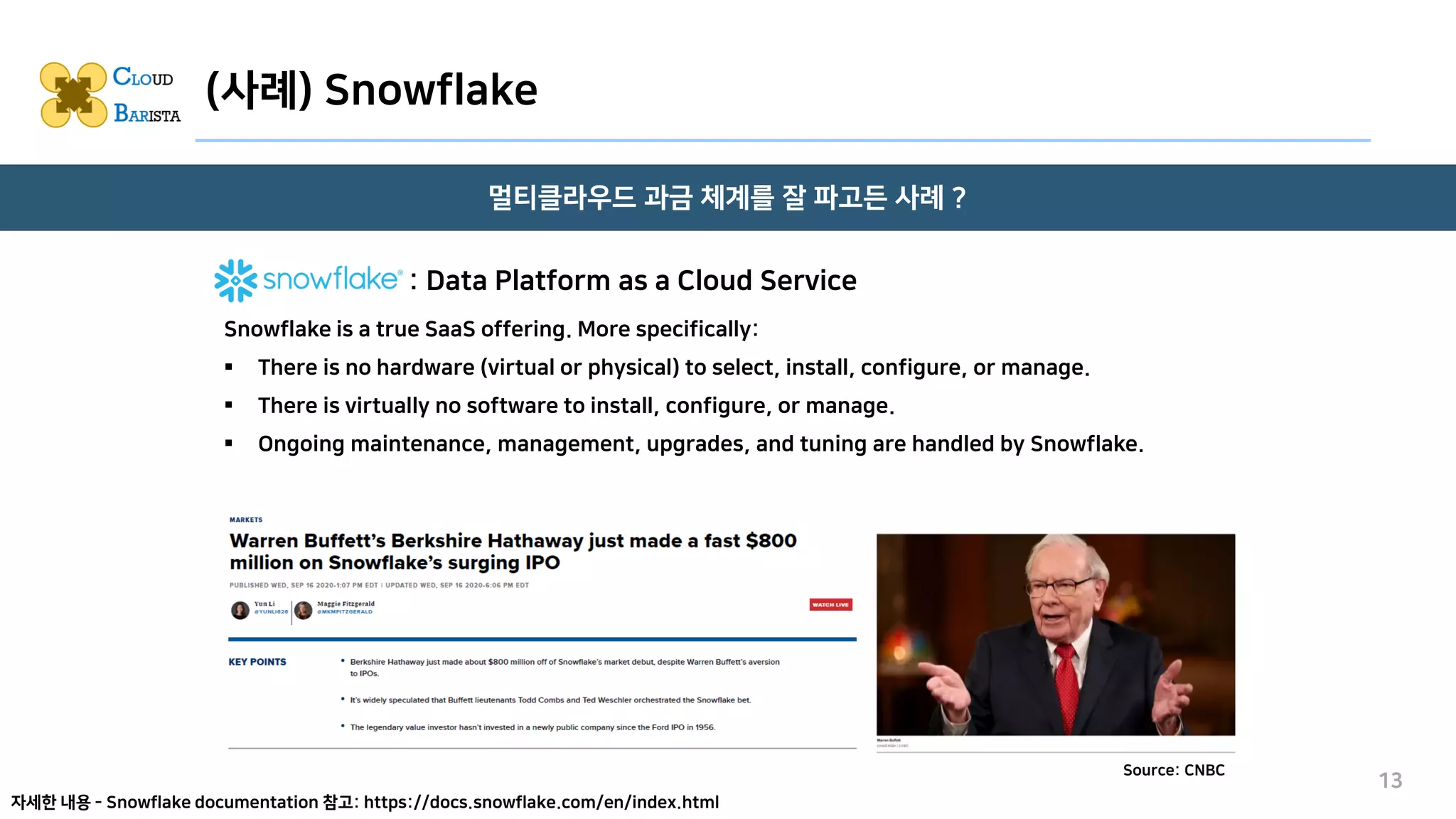 (사례) Snowflake
멀티클라우드 과금 체계를 잘 파고든 사례 ?
13
Source: CNBC
Snowflake is a true SaaS offering. More specifically:
▪ There is no hardware (virtual or physical) to select, install, configure, or manage.
▪ There is virtually no software to install, configure, or manage.
▪ Ongoing maintenance, management, upgrades, and tuning are handled by Snowflake.
: Data Platform as a Cloud Service
자세한 내용 - Snowflake documentation 참고: https://docs.snowflake.com/en/index.html
 