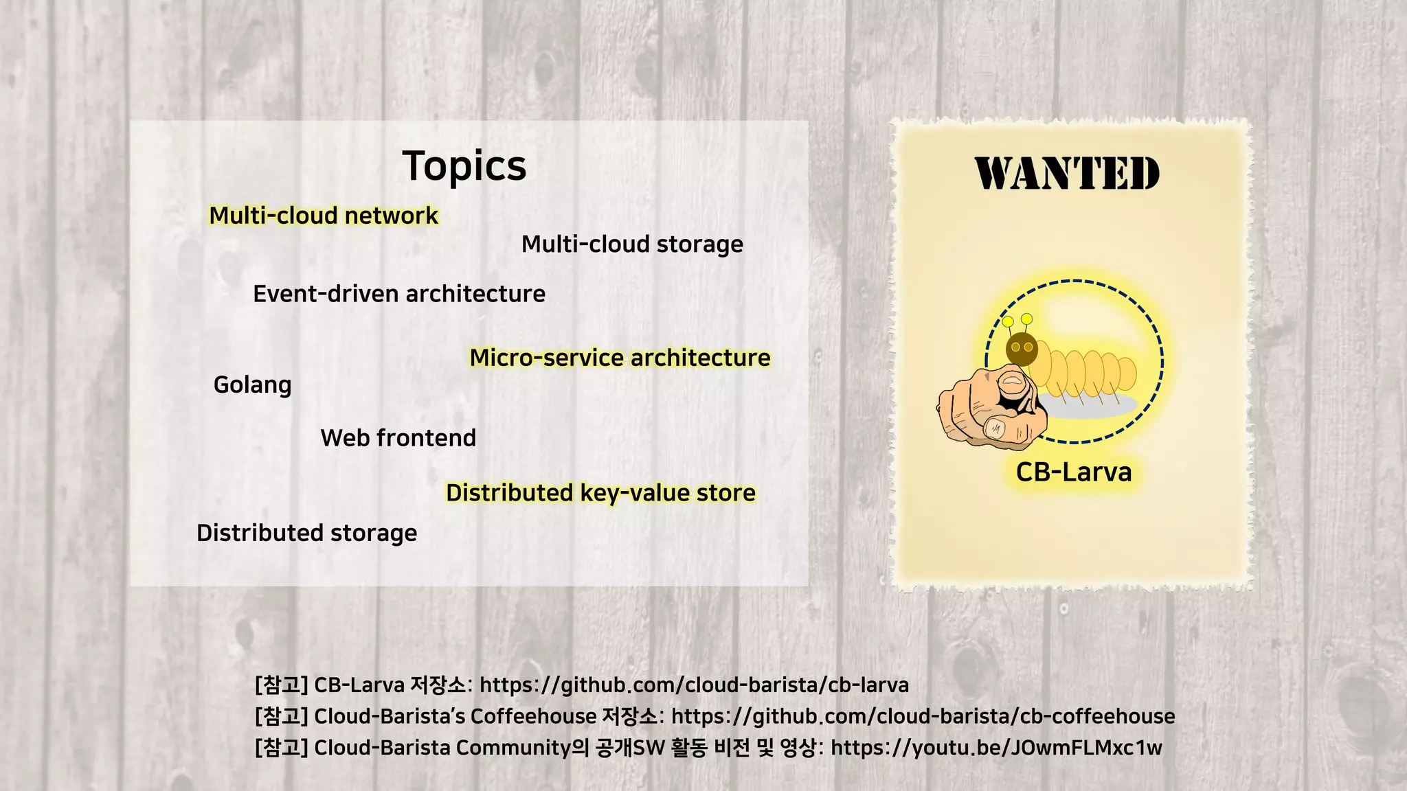 42
[참고] Cloud-Barista Community의 공개SW 활동 비전 및 영상: https://youtu.be/JOwmFLMxc1w
[참고] CB-Larva 저장소: https://github.com/cloud-barista/cb-larva
[참고] Cloud-Barista’s Coffeehouse 저장소: https://github.com/cloud-barista/cb-coffeehouse
CB-Larva
Multi-cloud network
Event-driven architecture
Golang
Web frontend
Distributed key-value store
Distributed storage
Multi-cloud storage
Topics
Micro-service architecture
 