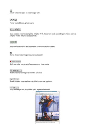 Añadir selección para el escaneo por lotes




Tomar punto blanco, gris o negro




Usar área de escaneo completa. Ampliar 20 %. Hacer clic en la posición para hacer zoom a.
Ampliar dentro del área seleccionada




Auto seleccionar área del escaneado. Seleccionar área visible




Borrar el cache de imagen de previsualización




Botón para dar comienzo al escaneado en vista previa




Redimensiona la imagen a distintos tamaños




Gira la imagen escaneada en sentido horario o al contrario




Se puede elegir una proporción fija o dejarla libremente
 