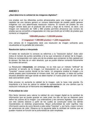 ANEXO 3
¿Qué determina la calidad de las imágenes digitales?

Los píxeles son los diferentes puntos almacenados para una imagen digital, si el
captador de una cámara genera un número determinado de píxeles podrá generar
imágenes con una determinada resolución máxima. El número de píxeles de una
imagen vendrá dado por el producto del ancho y largo de la misma, es decir, una
imagen con resolución de 1280 x 960 píxeles permitirá almacenar ese número de
píxeles que se convertirá a megapíxeles sin más que dividir por el millón de píxeles que
contiene un megapixel:
                        1280x960 píxeles = 1.228.800 píxeles
               (1 megapixel / 1.000.000 píxeles) = 1,228 megapíxeles
Una cámara de 2 megapíxeles dará una resolución de imagen suficiente para
visualizarlas en la pantalla del ordenador.

Resolución óptica e interpolada

Al hablar de resolución lo correcto es referimos a la "resolución óptica". Este valor
indica el número de puntos sensibles a la luz que componen el sensor de la imagen.
Estos se corresponden con cada uno de los píxeles que componen la foto captada por
la cámara. Se trata de un valor absoluto, que se puede obtener contando físicamente
los píxeles del sensor.

La Resolución interpolada, sin embargo, no es más que un método "artificial" de
aumentar el tamaño de la imagen. La interpolación es un proceso en el que se
"inventan" nuevos puntos donde no los había. Un programa analiza la imagen y le
añade píxeles para incrementar el número total. Así, por ejemplo, si todos los puntos
situados alrededor del lugar donde se debe insertar un nuevo píxel son de color verde,
éste será también verde.

Este proceso no aumenta la calidad de la imagen, solo la hace más grande. Es
importante a la hora de valorar la calidad de representación de una cámara que la
resolución indicada por el fabricante sea resolución óptica.

Profundidad de color

Otro factor decisivo para valorar la calidad de una imagen digital es la cantidad de
información que se puede guardar en cada píxel, los bits de que se disponen para
definir los colores de la imagen. Los ordenadores y las cámaras digitales, solo operan
con tres colores básicos a partir de los cuales se construyen todos los demás
mezclándolos en distintas proporciones. Mayor profundidad de color significa más
información acerca de como llevará a cabo estas "mezclas" y, por tanto, mayor número
de variaciones de color. Observa en la siguiente tabla la cantidad de colores que se
pueden mostrar en función de la profundidad de color empleada.
 
