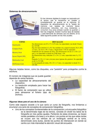 Sistemas de almacenamiento


                                      En las cámaras digitales la imagen es capturada por
                                      el sensor que la transforma en píxeles e
                                      inmediatamente se guarda en la memoria. El
                                      dispositivo de almacenamiento es la "tarjeta de
                                      memoria. Las tarjetas de memoria tienen
                                      dimensiones reducidas, son muy resistentes y
                                      consumen muy poca energía cuando se guardan y
                                      leen las imágenes. Existen muchos tipos de tarjetas
                                      y cada fabricante de cámaras usa uno distinto, en la
                                      tabla siguiente puedes ver las más usuales:


            TIPOS                                       DETALLES
                         Sus dimensiones son 45 x 37 x 0,76 mm. las capacidades van desde 8 hasta
   Smartmedia
                         los 128 Mb
                         Hay dos tipos distintos (I y II). Sus medidas son, respectivamente 36,4 x 40 x
   Compact Flash
                         3,3 mm, y de 36,4 x 40 x 5 mm, y llegan hasta 1 Gb de capacidad
                         Empleado por las cámaras de Sony. Sus dimensiones son de 21 x 50 x 2,8
   Memory Stick
                         mm, y su capacidad va desde los 8 Mb hasta 1 Gb.
                         De dimensiones muy reducidas 32 x 24 x 2,1 mm, capacidad entre 8 y 512
   Secure Digital (SD)
                         Mb,
                         Pequeña 2 x 24 x 2,1 mm y de poco peso (apenas dos gramos). Su capacidad
   Multimedia Card
                         es de 8 a 512 Mb.
                         La mas pequeña de todas, 20 x 25 x 1,7 mm, y la capacidad va desde 32 a
   XD-Picture Card
                         256 Mb.

Algunas tarjetas tienen, como los disquetes, una "pestaña" para protegerlas contra la
escritura.

El número de imágenes que se puede guardar
depende de varios factores:
   • La capacidad de almacenamiento del
      dispositivo.
    • La resolución empleada para hacer las
      fotografías.
    • El factor de compresión que se utilice
      para almacenar el fichero (tipo de
      archivo).


Algunas ideas para el uso de la cámara
Como este espacio excede a lo que sería un curso de fotografía, nos limitamos a
enumerar una serie de conceptos de composición fotográfica.
   • Uno de los conceptos fundamentales de la composición y el encuadre fotográfico
           es la denominada regla de los tercios, consiste en dividir los lados de la
           fotografía en tres partes iguales. Partiendo de estas divisiones, se trazan
           rectas paralelas a la base y a la altura. Los puntos en los que estas rectas
           se cruzan son los vértices de un rectángulo central en la toma,
           denominado zona áurea, siendo los puntos de intersección en donde se
           centra con más intensidad la atención visual del encuadre.
 
