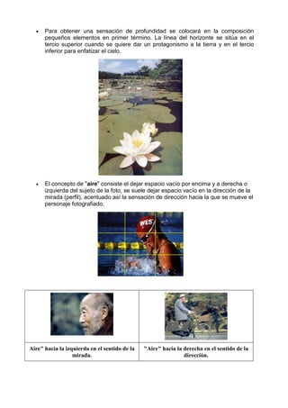 •   Para obtener una sensación de profundidad se colocará en la composición
      pequeños elementos en primer término. La línea del horizonte se sitúa en el
      tercio superior cuando se quiere dar un protagonismo a la tierra y en el tercio
      inferior para enfatizar el cielo.




  •   El concepto de "aire" consiste el dejar espacio vacío por encima y a derecha o
      izquierda del sujeto de la foto, se suele dejar espacio vacío en la dirección de la
      mirada (perfil), acentuado así la sensación de dirección hacia la que se mueve el
      personaje fotografiado.




Aire" hacia la izquierda en el sentido de la   "Aire" hacia la derecha en el sentido de la
                  mirada.                                      dirección.
 