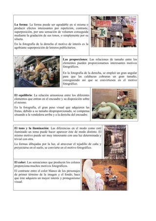 La forma: La forma puede ser agradable en sí misma o
producir efectos interesantes por repetición, contraste,
superposición, por una sensación de volumen conseguida
mediante la gradación de sus tonos, o simplemente por su
silueta.
En la fotografía de la derecha el motivo de interés es la
agobiante superposición de letreros publicitarios.


                                      Las proporciones: Las relaciones de tamaño entre los
                                      elementos pueden proporcionarnos interesantes motivos
                                      fotográficos.
                                      En la fotografía de la derecha, se empleó un gran angular
                                      para que las calabazas cobraran un gran tamaño,
                                      consiguiendo así que se convirtiesen en el motivo
                                      fotográfico.


El equilibrio: La relación armoniosa entre los diferentes
elementos que entran en el encuadre y su disposición sobre
el mismo.
En la fotografía, el gran peso visual que adquieren las
frutas, debido a su tamaño desproporcionado, se compensa
situando a la vendedora arriba y a la derecha del encuadre.



El tono y la iluminación: Las diferencias en el modo como esté
iluminado un tema puede hacer aparecer éste de modo distinto. El
mismo motivo puede ser muy interesante con una luz determinada y
trivial con otra.
La formas dibujadas por la luz, al atravesar el tejadillo de caña y
proyectarse en el suelo, se convierte en el motivo fotográfico.



El color: Las sensaciones que producen los colores
proporciona muchos motivos fotográficos.
El contraste entre el color blanco de los personajes
de primer término de la imagen y el fondo, hace
que éste adquiera un mayor interés y protagonismo
visual.
 