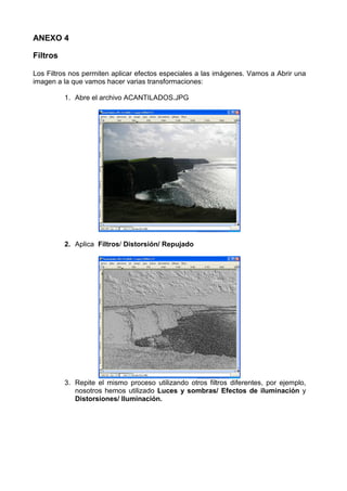 ANEXO 4

Filtros

Los Filtros nos permiten aplicar efectos especiales a las imágenes. Vamos a Abrir una
imagen a la que vamos hacer varias transformaciones:

          1. Abre el archivo ACANTILADOS.JPG




          2. Aplica Filtros/ Distorsión/ Repujado




          3. Repite el mismo proceso utilizando otros filtros diferentes, por ejemplo,
             nosotros hemos utilizado Luces y sombras/ Efectos de iluminación y
             Distorsiones/ Iluminación.
 