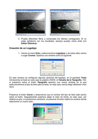 4. Prueba diferentes filtros y comprueba los efectos conseguidos. Si no
             estás satisfecho con los resultados, siempre puedes volver atrás con
             Editar/ Deshacer.

Creación de un Logotipo

          1. Vamos al menú Exts y seleccionamos Logotipos y de todos ellos vamos
             a coger Cromar. Aparece una ventana como la siguiente:




En esta ventana se configuran algunas opciones del logotipo, en el apartado Texto
introducimos el texto en este caso la palabra CNICE, el Tamaño de la Tipografía: 100,
si pulsamos sobre el botón Tipografía aparece una nueva ventana en la que
seleccionaremos el tipo de letra para el texto, en este caso vamos elegir Bitstream Vera
Sans


Pulsamos el botón Cerrar y observamos que el nombre del tipo de letra sale escrito
sobre el botón. Seguidamente podemos elegir el color de fondo, en este caso, por
defecto es gris, si quisiéramos cambiarlo, al presionar el botón saldría la ventana donde
seleccionar un nuevo color...
 