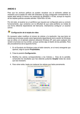 ANEXO 2

Para que los archivos gráficos se puedan visualizar con la suficiente calidad es
necesario que la tarjeta de vídeo del ordenador se haya configurado correctamente, la
tarjeta debe admitir al menos una resolución de 800x600 a 16 bits, aunque la mayoría
de las tarjetas gráficas actuales admiten 1024x768 a 32 bits.

Por otro lado, el escáner es un periférico que requiere ser configurado para su correcto
funcionamiento, aquí contamos con la dificultad de que cada periférico se instala de
una forma diferente dependiendo del fabricante, intentaremos configurar un escáner
común.


     Configuración de la tarjeta de vídeo

Es necesario saber modificar el número de colores y la resolución, hay que tener en
cuenta que el proceso puede variar ligeramente dependiendo de la versión de Windows
que se utilice, en el ejemplo estamos utilizando Windows XP, pero para cualquier otra
versión el proceso es muy similar, aunque cambie algo el diseño de las pantallas. Para
ello procederemos de la siguiente forma:

   1. En el Escritorio de Windows pulsa el botón derecho, en el menú emergente que
      aparece, elige la opción Propiedades.

   2. Pulsa la pestaña Configuración.

   3. Modifica los valores correspondientes a los Colores y Área de la pantalla,
      comprueba los resultados que has obtenido pulsando Aceptar todas las veces
      que sea necesario.

   4. Para volver atrás, basta con restaurar los valores que había previamente.
 
