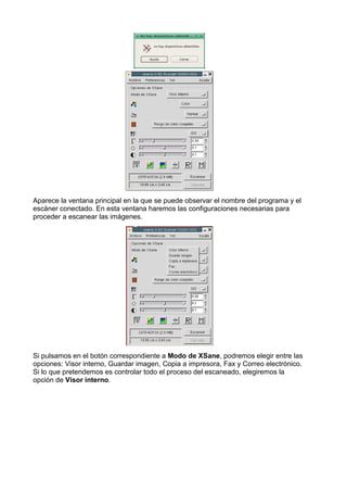 Aparece la ventana principal en la que se puede observar el nombre del programa y el
escáner conectado. En esta ventana haremos las configuraciones necesarias para
proceder a escanear las imágenes.




Si pulsamos en el botón correspondiente a Modo de XSane, podremos elegir entre las
opciones: Visor interno, Guardar imagen, Copia a impresora, Fax y Correo electrónico.
Si lo que pretendemos es controlar todo el proceso del escaneado, elegiremos la
opción de Visor interno.
 