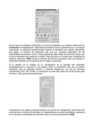 Ahora viene una decisión importante a la hora de digitalizar una imagen, seleccionar la
resolución de digitalización, dependerá del destino que le queremos dar a la imagen
escaneada, si queremos posteriormente imprimir el resultado con calidad, tendremos
que elegir un número de resolución alto que por supuesto dependerá de las
posibilidades del escáner. Como norma general se debe elegir la resolución mayor que
la de la impresora que vayamos a utilizar. Hay que tener en cuenta que si elegimos la
máxima resolución 1600 puntos el tamaño del archivo resultante será muy grande y
dependerá también de la superficie de la imagen escaneada.
Si el destino de la imagen es su visualización en la pantalla del ordenador
(presentaciones) o ponerla en una página Web, lo importante será que el archivo
resultante sea de pequeño tamaño y además elegiremos uno de los formatos
comprimidos JPG, GIF o PNG. La resolución en este caso debe ser de 80 puntos para
Internet y 100 para las presentaciones.




Avanzando en la ventana principal tenemos la opción de configuración automática del
nivel del color, el brillo y el contraste y si desactivamos la opción automática, aparecerá
en la ventana la posibilidad de controlar cada uno de esos parámetros RGB.
 
