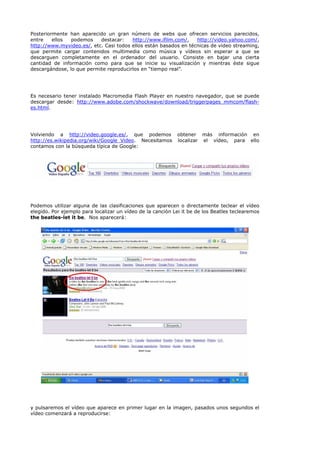 Posteriormente han aparecido un gran número de webs que ofrecen servicios parecidos,
entre    ellos  podemos    destacar:    http://www.ifilm.com/,    http://video.yahoo.com/,
http://www.myvideo.es/, etc. Casi todos ellos están basados en técnicas de video streaming,
que permite cargar contenidos multimedia como música y vídeos sin esperar a que se
descarguen completamente en el ordenador del usuario. Consiste en bajar una cierta
cantidad de información como para que se inicie su visualización y mientras éste sigue
descargándose, lo que permite reproducirlos en “tiempo real”.




Es necesario tener instalado Macromedia Flash Player en nuestro navegador, que se puede
descargar desde: http://www.adobe.com/shockwave/download/triggerpages_mmcom/flash-
es.html.




Volviendo a http://video.google.es/, que podemos            obtener más información en
http://es.wikipedia.org/wiki/Google_Video. Necesitamos      localizar el vídeo, para ello
contamos con la búsqueda típica de Google:




Podemos utilizar alguna de las clasificaciones que aparecen o directamente teclear el vídeo
elegido. Por ejemplo para localizar un vídeo de la canción Lei it be de los Beatles teclearemos
the beatles-let it be. Nos aparecerá:




y pulsaremos el vídeo que aparece en primer lugar en la imagen, pasados unos segundos el
vídeo comenzará a reproducirse:
 