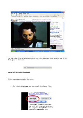 Hay que fijarse en la barra inferior que nos indica en color gris la parte del vídeo que ya está
descargada en memoria:




Descargar los vídeos en Google




Existen algunas posibilidades diferentes:




    -   Con el botón Descargar que aparece a la derecha del vídeo:
 